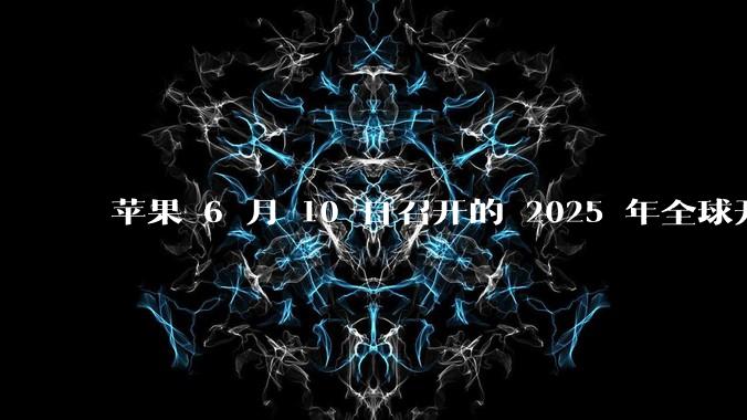 苹果 6 月 10 日召开的 2025 年全球开发者大会「WWDC25」，有哪些值得关注的信息？