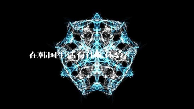 在韩国生活有什么体验？